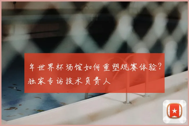 年世界杯场馆如何重塑观赛体验？独家专访技术负责人