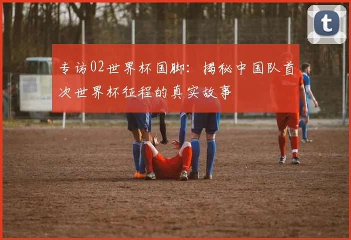 专访02世界杯国脚：揭秘中国队首次世界杯征程的真实故事