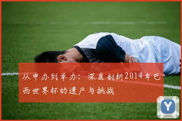 从申办到举办:深度剖析2014年巴西世界杯的遗产与挑战