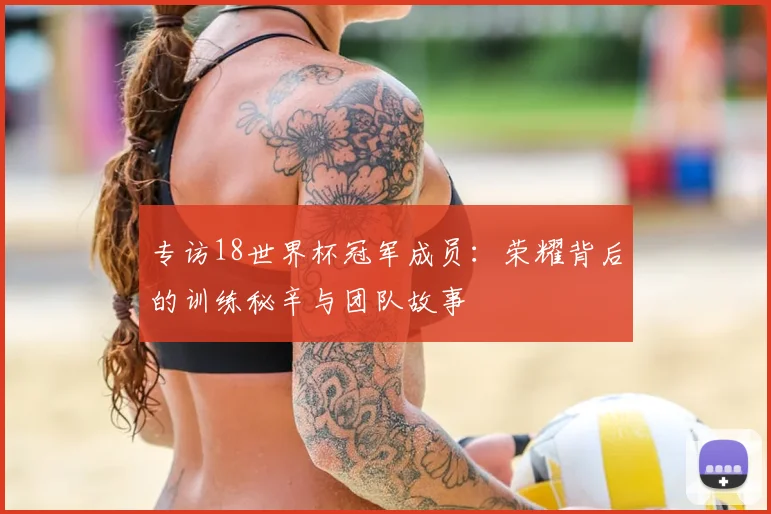 专访18世界杯冠军成员：荣耀背后的训练秘辛与团队故事