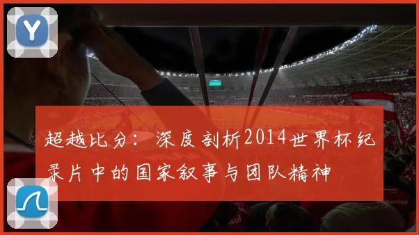 超越比分：深度剖析2014世界杯纪录片中的国家叙事与团队精神