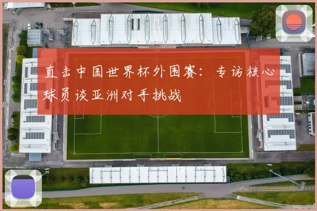 直击中国世界杯外围赛:专访核心球员谈亚洲对手挑战