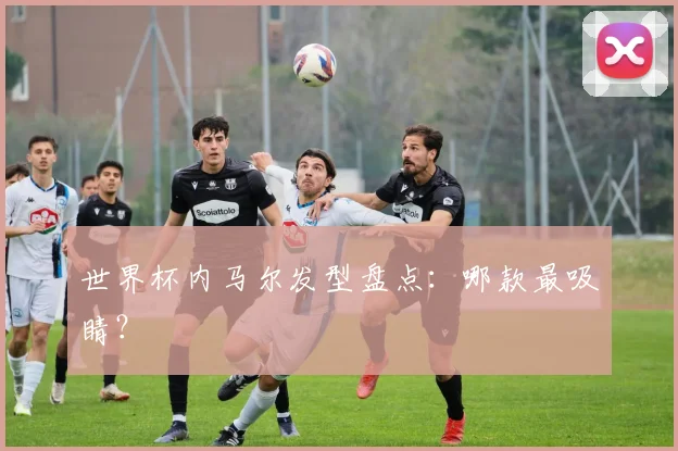 世界杯内马尔发型盘点:哪款最吸睛?