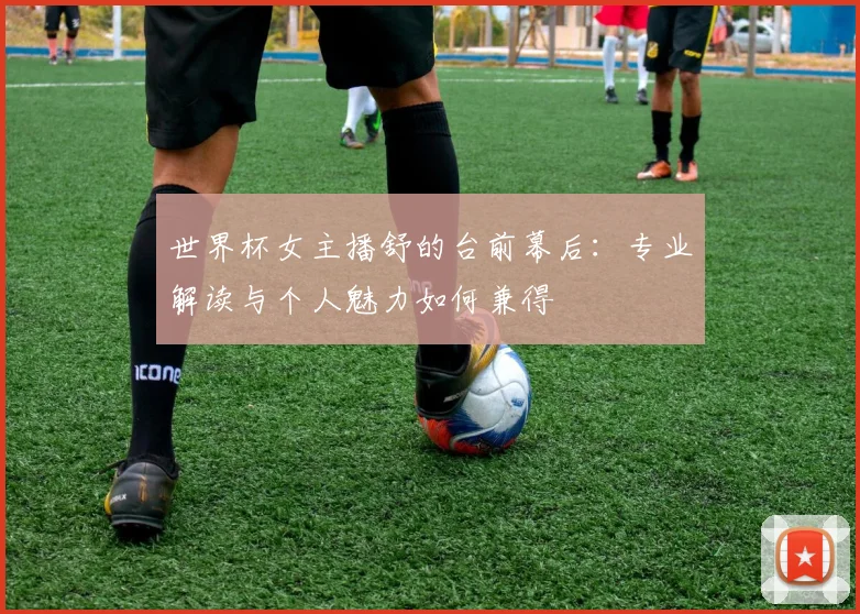 世界杯女主播舒的台前幕后：专业解读与个人魅力如何兼得