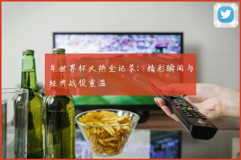 年世界杯大热全记录：精彩瞬间与经典战役重温