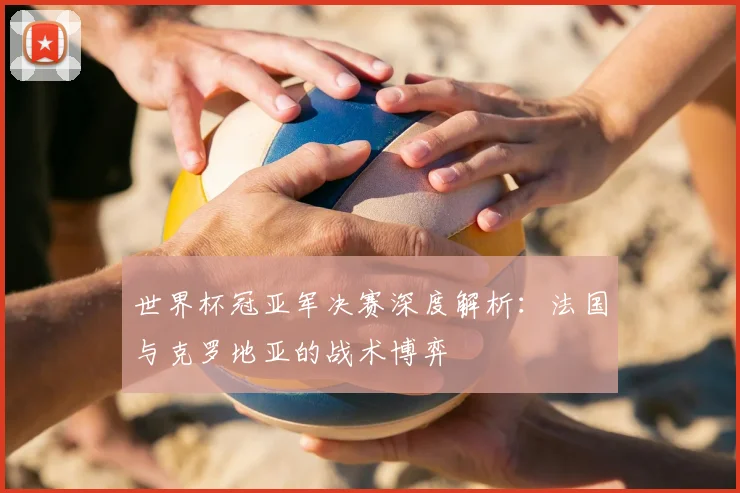 世界杯冠亚军决赛深度解析:法国与克罗地亚的战术博弈