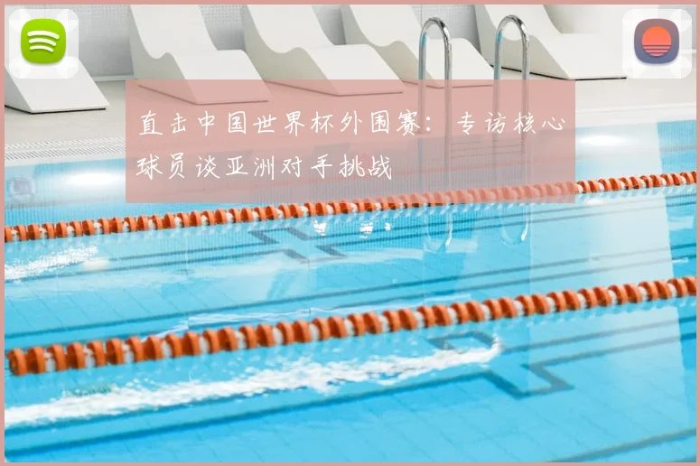 直击中国世界杯外围赛:专访核心球员谈亚洲对手挑战
