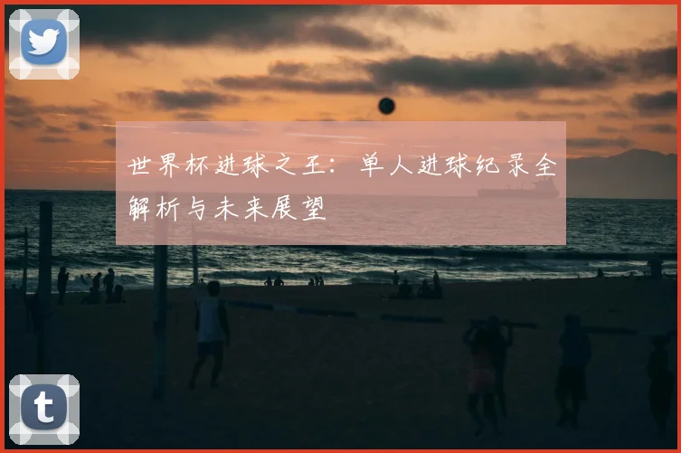 世界杯进球之王:单人进球纪录全解析与未来展望