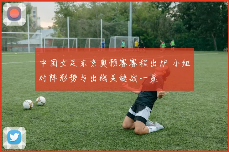 中国女足东京奥预赛赛程出炉 小组对阵形势与出线关键战一览