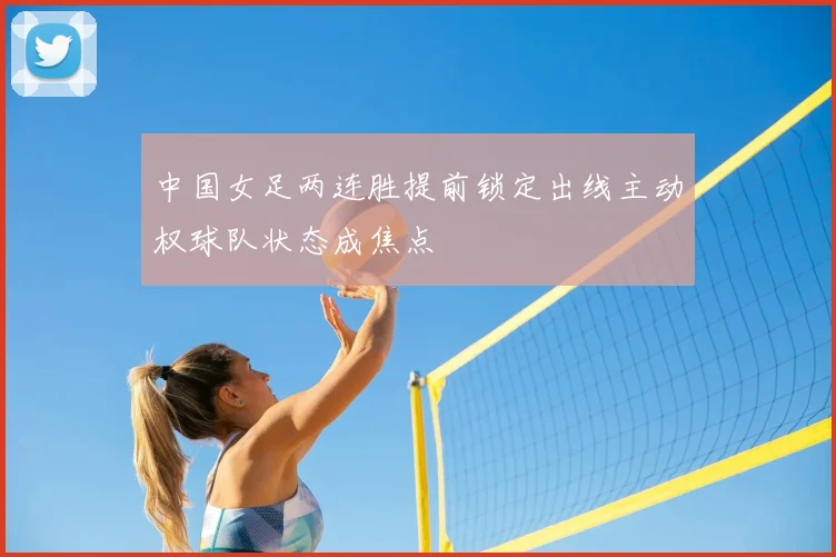 中国女足两连胜提前锁定出线主动权球队状态成焦点