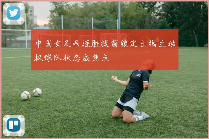 中国女足两连胜提前锁定出线主动权球队状态成焦点